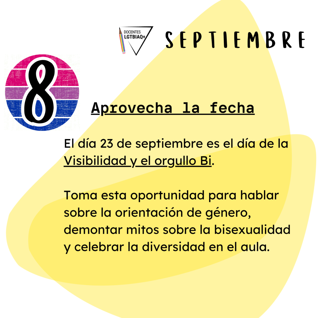 8. Aprovecha la fecha
El día 23 de septiembre es el día de la
Visibilidad y el orgullo Bi.
Toma esta oportunidad para hablar
sobre la orientación de género,
demontar mitos sobre la bisexualidad
y celebrar la diversidad en el aula.