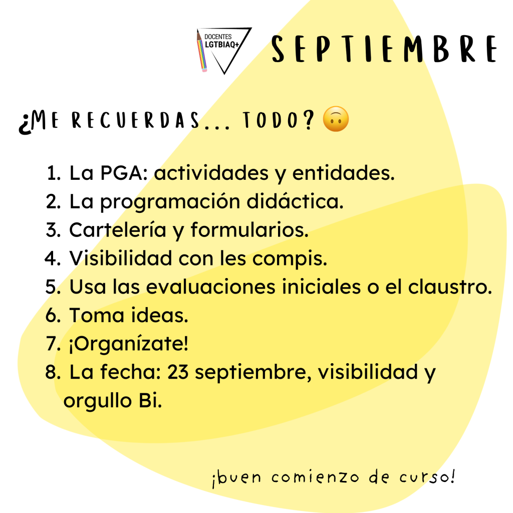 ¿Me recuerdas... todo?
1. La PGA: actividades y entidades.
2. La programación didáctica.
3. Cartelería y formularios.
4. Visibilidad con les compis.
5. Usa las evaluaciones iniciales o el claustro.
6. Toma ideas.
7. ¡Organízate!
8. La fecha: 23 septiembre, visibilidad y
orgullo Bi.
¡Buen comienzo de curso!
