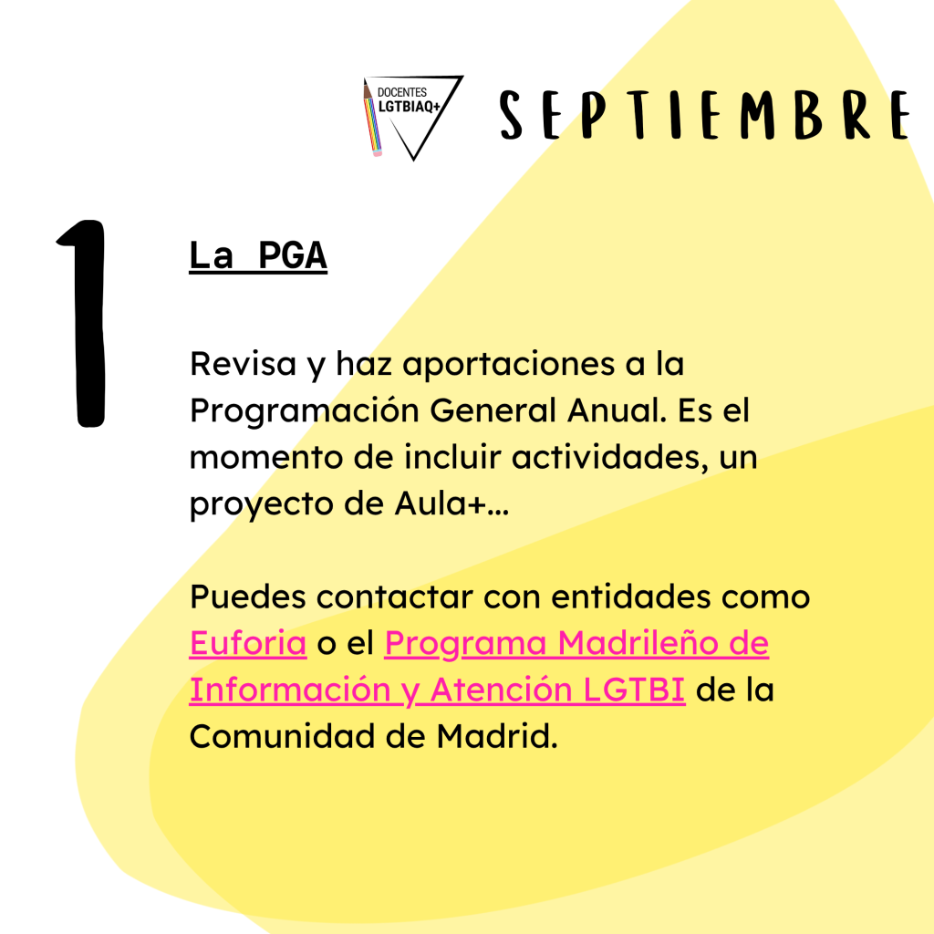 1. La PGA.
Revisa y haz aportaciones a la
Programación General Anual. Es el momento de incluir actividades, un proyecto de Aula+...
Puedes contactar con entidades como
Euforia o el Programa Madrileño de
Información y Atención LGTBI de la Comunidad de Madrid.