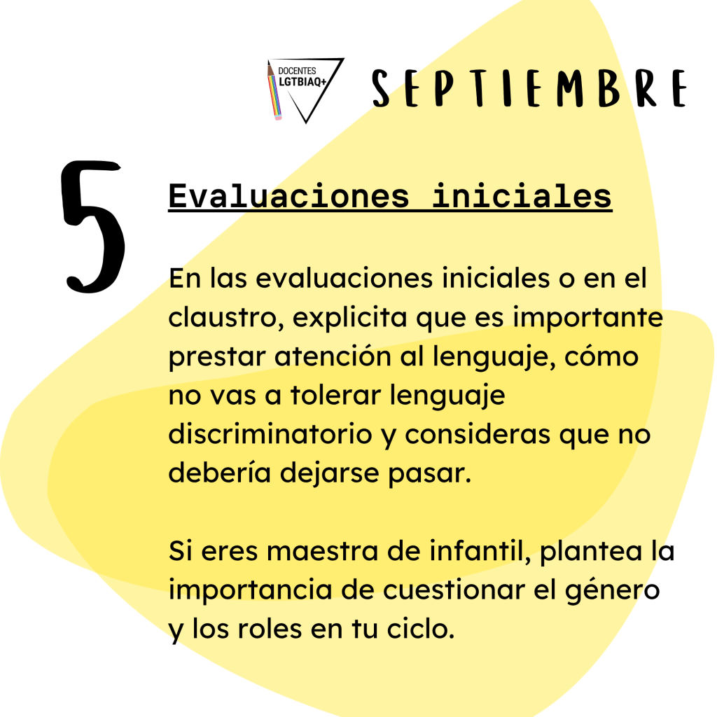 5. Evaluaciones iniciales.
En las evaluaciones iniciales o en el
claustro, explicita que es importante
prestar atención al lenguaje, cómo
no vas a tolerar lenguaje
discriminatorio y consideras que no
debería dejarse pasar.
Si eres maestra de infantil, plantea la
importancia de cuestionar el género y los roles en tu ciclo.